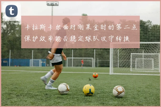卡拉斯卡尔面对刚果金时的第二点保护效率能否稳定球队攻守转换