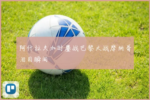 阿什拉夫加时鏖战巴黎大战摩纳哥泪目瞬间