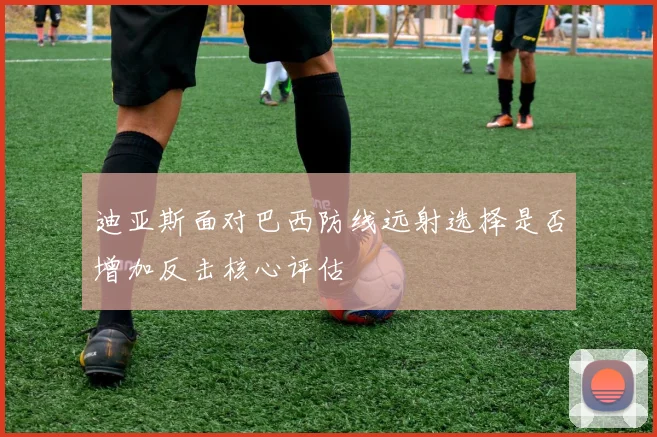 迪亚斯面对巴西防线远射选择是否增加反击核心评估