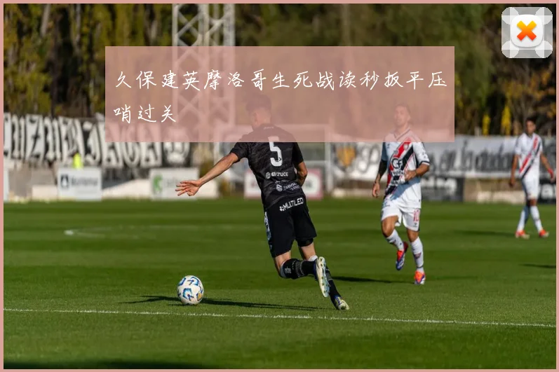 久保建英摩洛哥生死战读秒扳平压哨过关