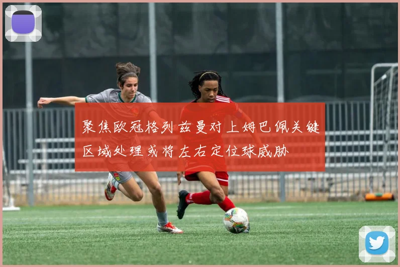 聚焦欧冠格列兹曼对上姆巴佩关键区域处理或将左右定位球威胁