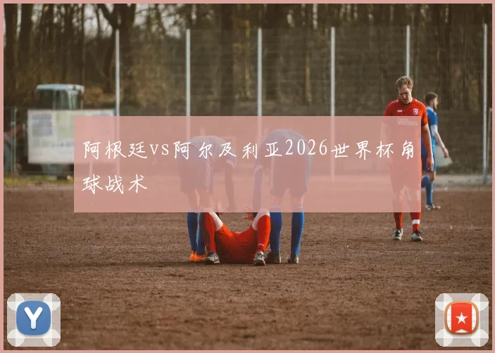 阿根廷vs阿尔及利亚2026世界杯角球战术