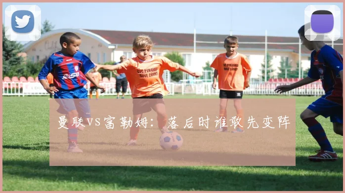 曼联vs富勒姆：落后时谁敢先变阵