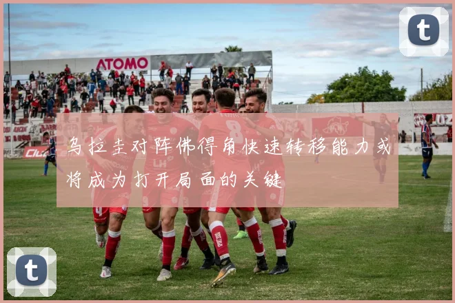 乌拉圭对阵佛得角快速转移能力或将成为打开局面的关键