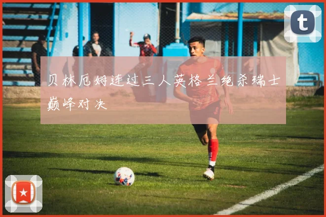 贝林厄姆连过三人英格兰绝杀瑞士巅峰对决