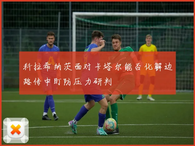 科拉希纳茨面对卡塔尔能否化解边路传中盯防压力研判