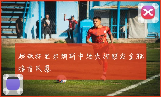 超级杯里尔朗斯中场失控锁定金靴榜首风暴