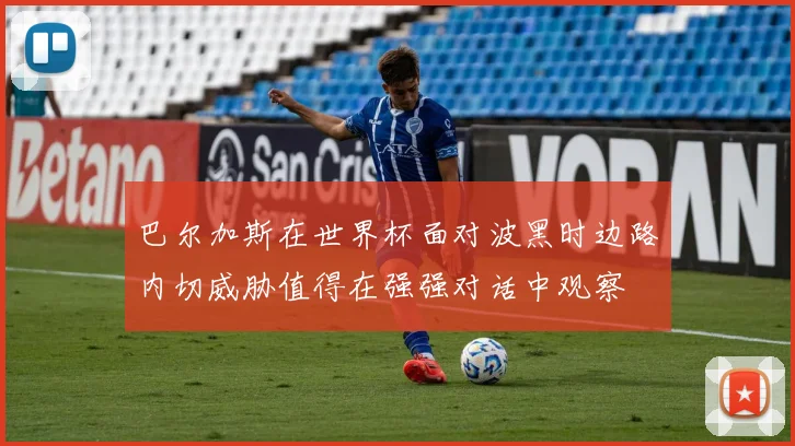巴尔加斯在世界杯面对波黑时边路内切威胁值得在强强对话中观察