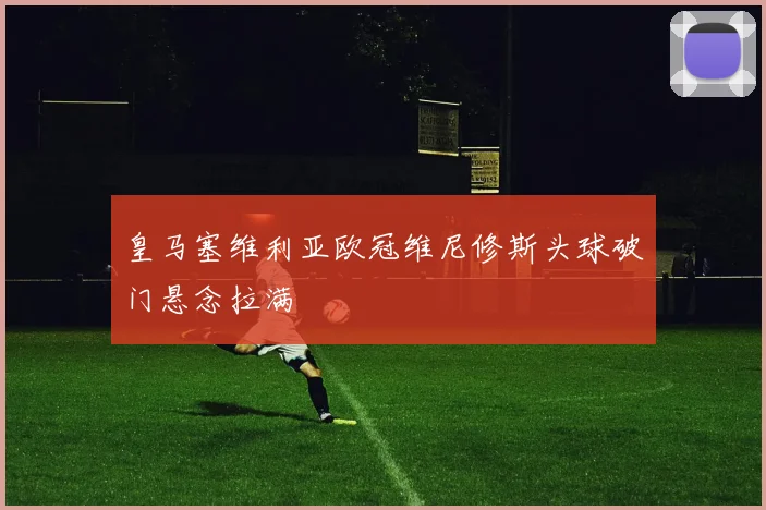 皇马塞维利亚欧冠维尼修斯头球破门悬念拉满