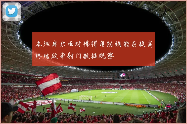 本坦库尔面对佛得角防线能否提高终结效率射门数据观察