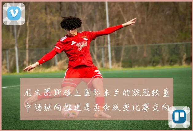 尤文图斯碰上国际米兰的欧冠较量中场纵向推进是否会改变比赛走向