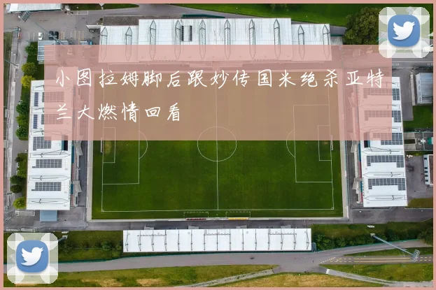 小图拉姆脚后跟妙传国米绝杀亚特兰大燃情回看