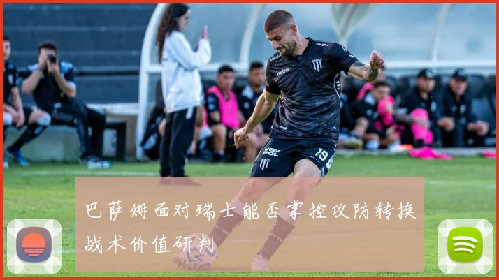 巴萨姆面对瑞士能否掌控攻防转换战术价值研判
