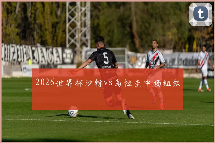 2026世界杯沙特vs乌拉圭中场组织