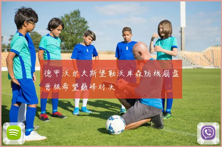 德甲沃尔夫斯堡勒沃库森防线崩盘晋级希望巅峰对决