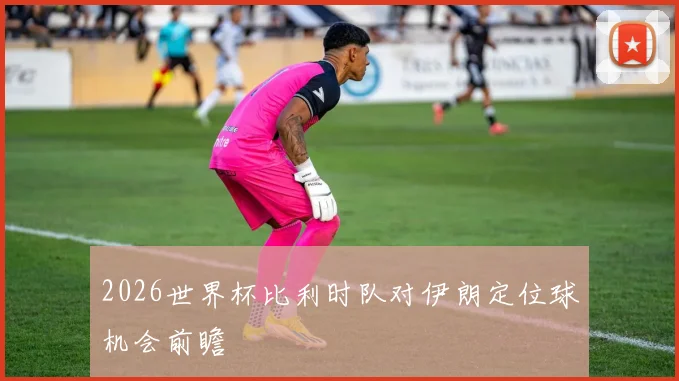2026世界杯比利时队对伊朗定位球机会前瞻