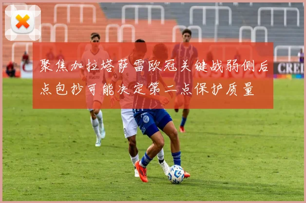 聚焦加拉塔萨雷欧冠关键战弱侧后点包抄可能决定第二点保护质量
