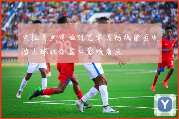 克拉马里奇面对巴拿马防线能否制造点球机会盘口影响看点