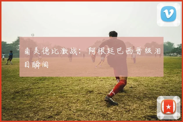 南美德比激战：阿根廷巴西晋级泪目瞬间