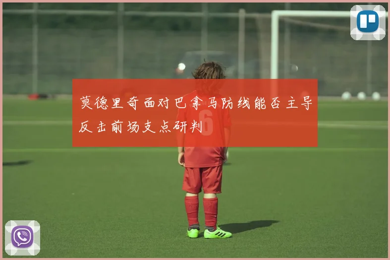莫德里奇面对巴拿马防线能否主导反击前场支点研判