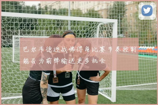 巴尔韦德迎战佛得角比赛节奏控制能否为前锋输送更多机会
