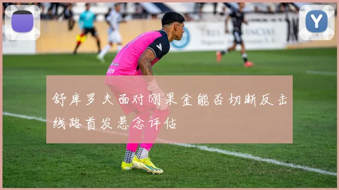舒库罗夫面对刚果金能否切断反击线路首发悬念评估