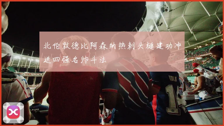 北伦敦德比阿森纳热刺头槌建功冲进四强名帅斗法