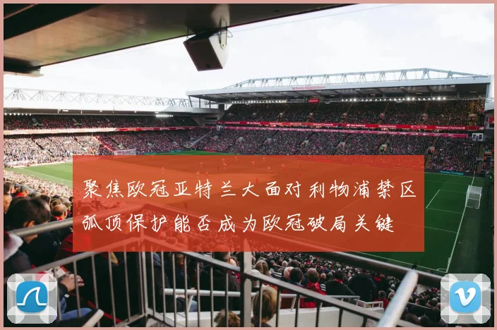 聚焦欧冠亚特兰大面对利物浦禁区弧顶保护能否成为欧冠破局关键