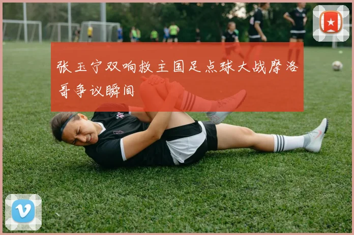 张玉宁双响救主国足点球大战摩洛哥争议瞬间