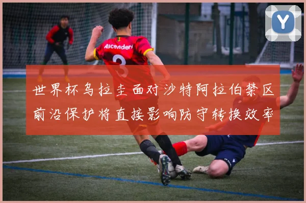 世界杯乌拉圭面对沙特阿拉伯禁区前沿保护将直接影响防守转换效率