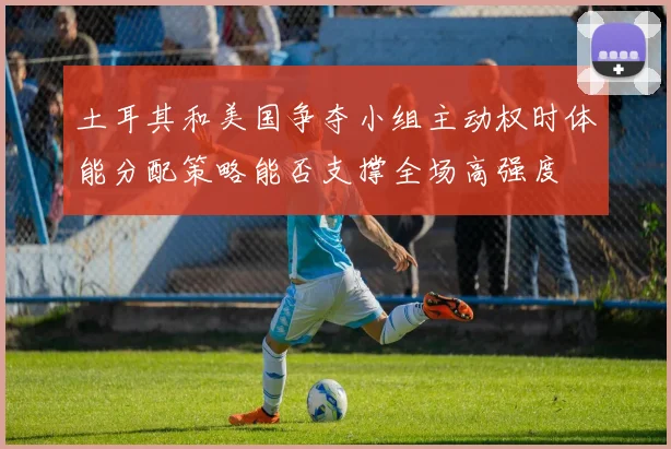 土耳其和美国争夺小组主动权时体能分配策略能否支撑全场高强度