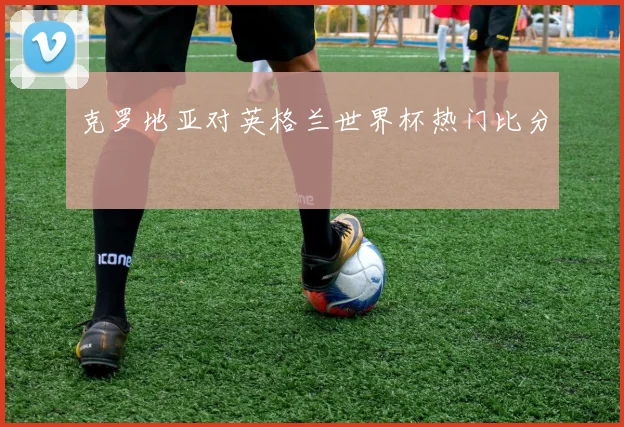 克罗地亚对英格兰世界杯热门比分