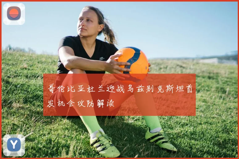 哥伦比亚杜兰迎战乌兹别克斯坦首发机会攻防解读