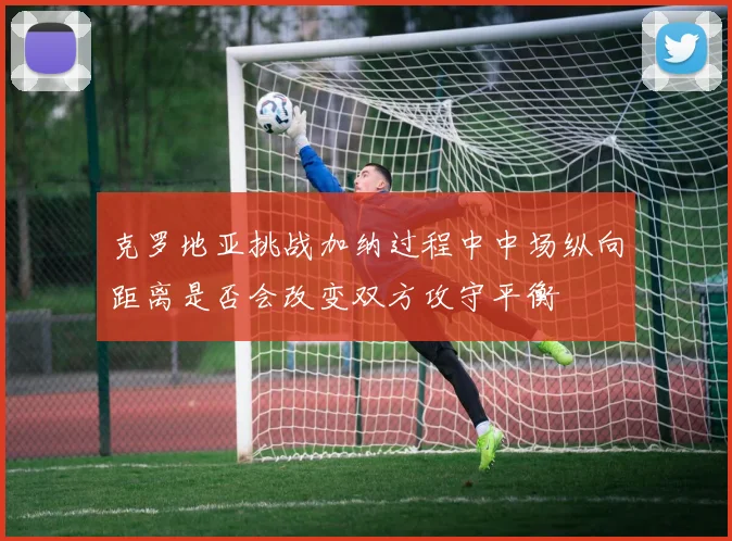 克罗地亚挑战加纳过程中中场纵向距离是否会改变双方攻守平衡