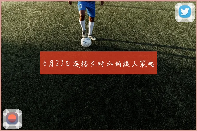 6月23日英格兰对加纳换人策略