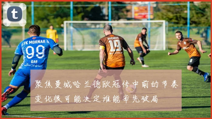 聚焦曼城哈兰德欧冠传中前的节奏变化很可能决定谁能率先破局