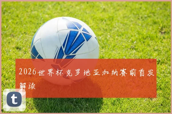 2026世界杯克罗地亚加纳赛前首发解读
