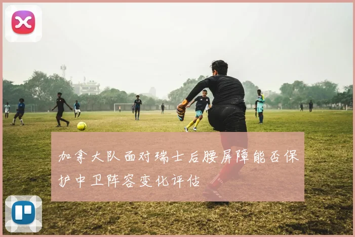 加拿大队面对瑞士后腰屏障能否保护中卫阵容变化评估