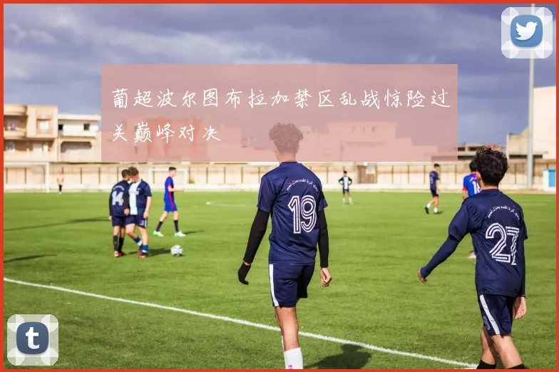 葡超波尔图布拉加禁区乱战惊险过关巅峰对决