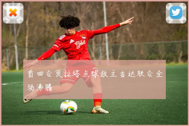首回合莫拉塔点球救主吉达联合全场沸腾