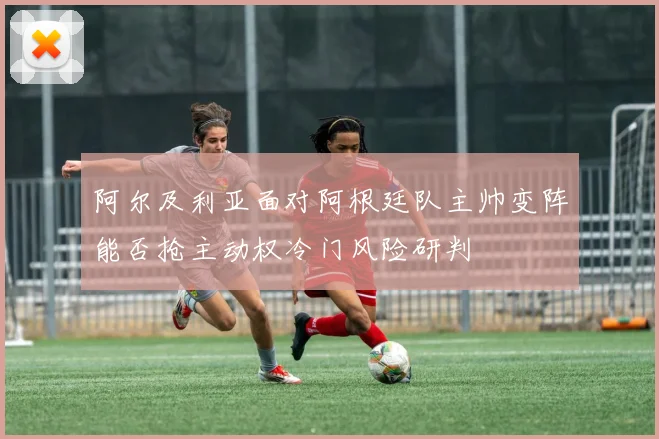 阿尔及利亚面对阿根廷队主帅变阵能否抢主动权冷门风险研判