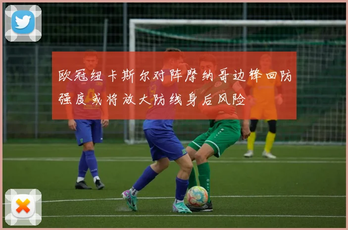 欧冠纽卡斯尔对阵摩纳哥边锋回防强度或将放大防线身后风险