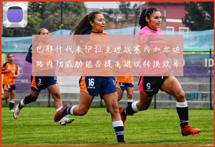 巴耶什代表伊拉克迎战塞内加尔边路内切威胁能否提高进攻转换效率
