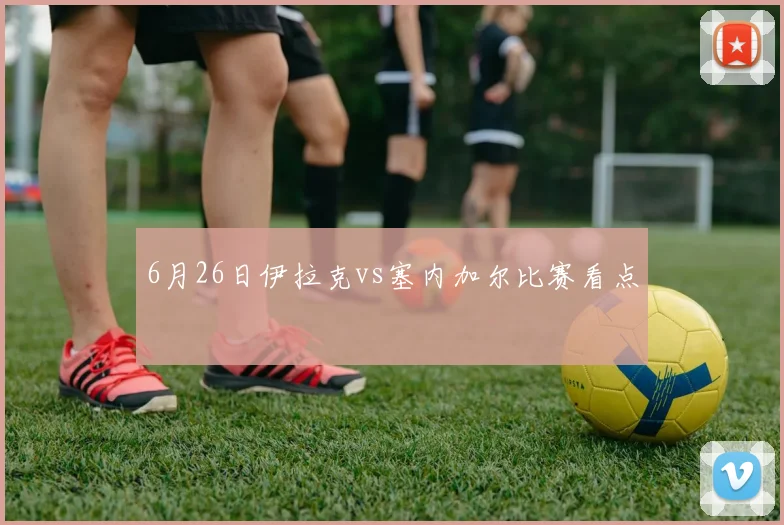 6月26日伊拉克vs塞内加尔比赛看点