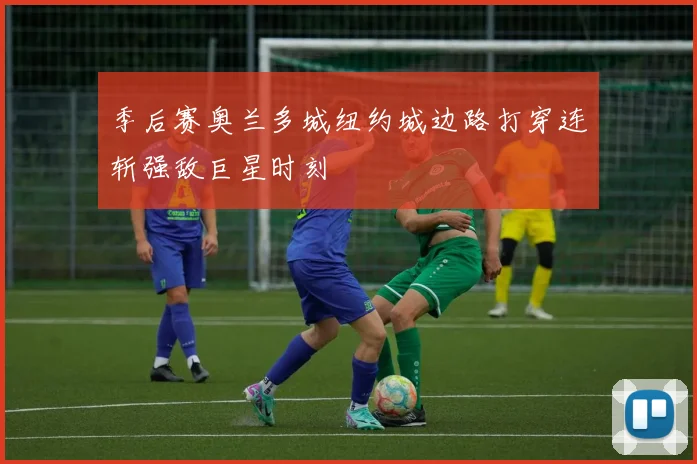 季后赛奥兰多城纽约城边路打穿连斩强敌巨星时刻