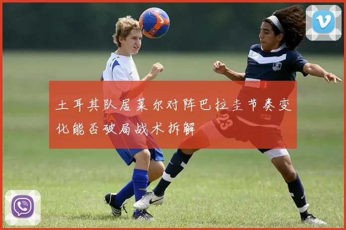 土耳其队居莱尔对阵巴拉圭节奏变化能否破局战术拆解
