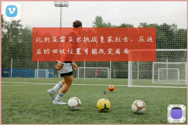 比利亚雷亚尔挑战皇家社会,压迫后的回收位置可能改变局面