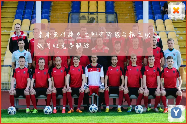 南非面对捷克主帅变阵能否抢主动权同组竞争解读