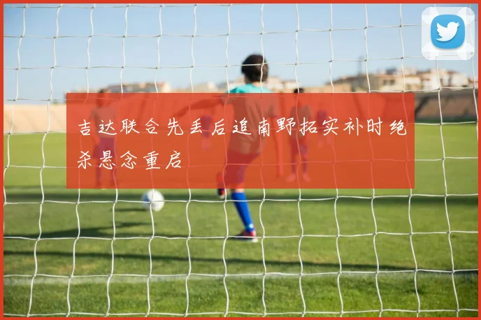 吉达联合先丢后追南野拓实补时绝杀悬念重启